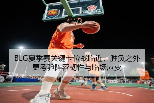 BLG夏季赛关键卡位战临近，胜负之外更考验阵容韧性与临场应变